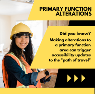 Primary Function Alterations. Did you know? Making alterations to a primary function area can trigger accessibility updates to the "path of travel". Construction worker wearing a hard hat.